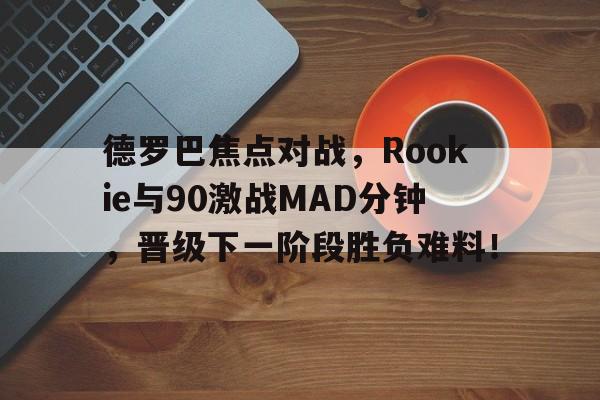 关于德罗巴焦点对战，Rookie与90激战MAD分钟，晋级下一阶段胜负难料！的信息